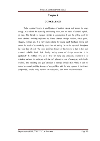 SOLAR ASSISTED BICYCLE
Department of ME, VAST-TC, Kilimanoor Page 13
Chapter 4
CONCLUSION
Solar assisted bicycle is modification of existing bicycle and driven by solar
energy. It is suitable for both city and country roads, that are made of cement, asphalt,
or mud. This bicycle is cheaper, simpler in construction & can be widely used for
short distance travelling especially by school children, college students, office goers,
villagers, postmen etc. It is very much suitable for young, aged, handicap people and
caters the need of economically poor class of society. It can be operated throughout
the year free of cost. The most important feature of this bicycle is that it does not
consume valuable fossil fuels thereby saving crores of foreign currencies. It is
ecofriendly & pollution free, as it does not have any emissions. Moreover it is
noiseless and can be recharged with the AC adapter in case of emergency and cloudy
weather. The operating cost per kilometer is minimal, around Rs.0.70/km. It can be
driven by manual pedalling in case of any problem with the solar system. It has fewer
components, can be easily mounted or dismounted, thus needs less maintenance.
 