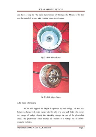SOLAR ASSISTED BICYCLE
Department of ME, VAST-TC, Kilimanoor Page 3
and have a long life. The main characteristics of Brushless DC Motors is that they
may be controlled to give wide constant power speed ranges
Fig 2.2-Hub Motor Rotor
Fig 2.3-Hub Motor Stator
2.1.2 Solar cells/panels
As the title suggests the bicycle is operated by solar energy. The lead acid
battery is charged with solar energy with the help of a solar cell. Solar cells convert
the energy of sunlight directly into electricity through the use of the photovoltaic
effect. The photovoltaic effect involves the creation of a voltage into an electro-
magnetic radiation.
 