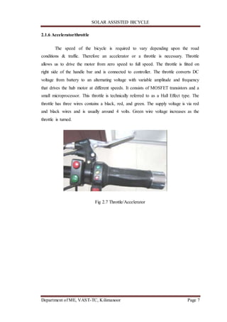 SOLAR ASSISTED BICYCLE
Department of ME, VAST-TC, Kilimanoor Page 7
2.1.6 Accelerator/throttle
The speed of the bicycle is required to vary depending upon the road
conditions & traffic. Therefore an accelerator or a throttle is necessary. Throttle
allows us to drive the motor from zero speed to full speed. The throttle is fitted on
right side of the handle bar and is connected to controller. The throttle converts DC
voltage from battery to an alternating voltage with variable amplitude and frequency
that drives the hub motor at different speeds. It consists of MOSFET transistors and a
small microprocessor. This throttle is technically referred to as a Hall Effect type. The
throttle has three wires contains a black, red, and green. The supply voltage is via red
and black wires and is usually around 4 volts. Green wire voltage increases as the
throttle is turned.
Fig 2.7 Throttle/Accelerator
 