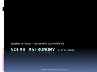 LABORATORIO DI ASTRONOMIA SOLARE 1 SOLAR ASTRONOMY Classe Prima Esperienza teorico – pratico sullo studio del Sole 