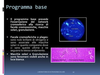 Programma baseIl programma base prevede l’osservazione del network cromosferico alla ricerca di facole cromosomiche, macchie solari, granulazione.Facole cromosferiche o plages: sono nubi brillanti di idrogeno e sono associate alle macchie solari in quanto compaiono dove ci sono queste ultime e ne seguono lo stesso andamento.Macchie solari e Granulazione sono fenomeni visibili anche in luce bianca.45LABORATORIO DI ASTRONOMIA SOLARE