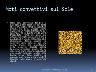 Moti convettivi sul SoleNella zona convettiva del Sole si sviluppano delle sacche di gas caldo che si muovono verso la superficie esterna del Sole. Queste sacche diventano un mezzo di trasporto per l'energia che in questo modo viene trasportata verso gli strati più esterni. Tali moti, simili a quelli che si producono in una pentola d'acqua in ebollizione, fanno risalire in superficie delle bolle di gas che danno origine alla granulazione della fotosfera. Questo spiega l’aspetto irregolare simile ad un insieme di grani  a forma di chicchi di riso molto luminosi, visibili nella banda ottica dello spettro. La granulazione rappresenta uno degli obiettivi delle nostre osservazioni visuali.LABORATORIO DI ASTRONOMIA SOLARE7