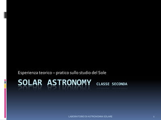 LABORATORIO DI ASTRONOMIA SOLARE 1 SOLAR ASTRONOMY Classe seconda Esperienza teorico – pratico sullo studio del Sole 