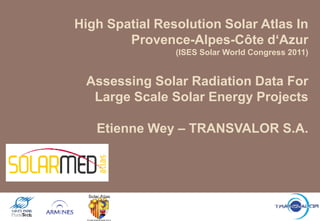High Spatial Resolution Solar Atlas In
        Provence-Alpes-Côte d„Azur
                (ISES Solar World Congress 2011)


 Assessing Solar Radiation Data For
  Large Scale Solar Energy Projects

   Etienne Wey – TRANSVALOR S.A.
 
