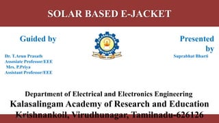 SOLAR BASED E-JACKET
1
Guided by Presented
by
Dr. T.Arun Prasath Suprabhat Bharti
Assosiate Professor/EEE
Mrs. P.Priya
Assistant Professor/EEE
Department of Electrical and Electronics Engineering
Kalasalingam Academy of Research and Education
Krishnankoil, Virudhunagar, Tamilnadu-6261268/4/2018 1
 