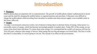  Purpose:
Mobile phone plays an important role in communication. The growth of mobile phone market is phenomenal in recent
years and the need for charging the mobile battery is required anytime and anywhere. It becomes very difficult to
charge the mobile phone while travelling from one place to another and when current supply is not available while in
the home, office etc.
 Scope:
In today’s environment conscious world, a lot of interest is being taken in alternate forms of energy. Solar power is a
renewable source of energy, which has become increasingly popular in modern days. Today 80% of the energy we use
comes from fossil fuels and about 1% comes from solar energy. It is estimated that the world’s oil reserves will last for
30 to 40 years, whereas solar energy is forever. Solar energy has two big advantages over fossil fuels. The first is in the
fact that it is renewable; it is never going to run out. The second is its effect on the environment.
 