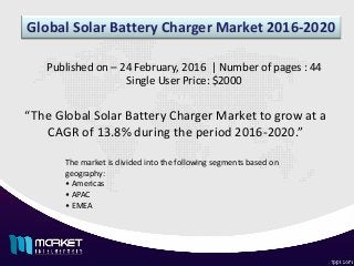 Global Solar Battery Charger Market 2016-2020
“The Global Solar Battery Charger Market to grow at a
CAGR of 13.8% during the period 2016-2020.”
Published on – 24 February, 2016 | Number of pages : 44
Single User Price: $2000
The market is divided into the following segments based on
geography:
• Americas
• APAC
• EMEA
 