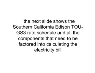the next slide shows the
Southern California Edison TOU-
GS3 rate schedule and all the
components that need to be
factored into calculating the
electricity bill
 