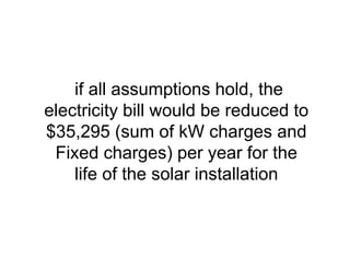 if all assumptions hold, the
electricity bill would be reduced to
$35,295 (sum of kW charges and
Fixed charges) per year for the
life of the solar installation
 