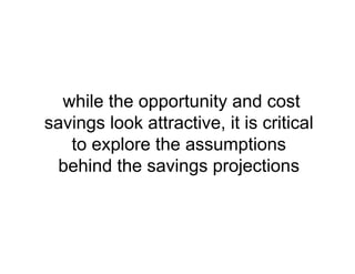 while the opportunity and cost
savings look attractive, it is critical
to explore the assumptions
behind the savings projections
 