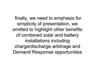 finally, we need to emphasis for
simplicity of presentation, we
omitted to highlight other benefits
of combined solar and battery
installations including
charge/discharge arbitrage and
Demand Response opportunities
 