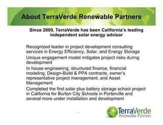 About TerraVerde Renewable Partners
Since 2009, TerraVerde has been California’s leading
independent solar energy advisor
Recognized leader in project development consulting
services in Energy Efficiency, Solar, and Energy Storage
Unique engagement model mitigates project risks during
development
In house engineering, structured finance, financial
modeling, Design-Build & PPA contracts, owner’s
representative project management, and Asset
Management
Completed the first solar plus battery storage school project
in California for Burton City Schools in Porterville and
several more under installation and development
99
 