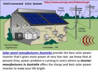 Solar panel manufacturers Australia provide the best solar power
inverter that’s gives more power at very low rate .we know that at
present time, power problem is running in every where so Inverter
manufacturers in Australia offers the cheap and best solar power
inverter to make your life bright.
http://www.enersig.com/#!about/aujpi
 