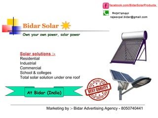 Bidar Solar
Own your own power, solar power
Marketing by :- Bidar Advertising Agency - 8050740441
8050740441
Solar solutions :-
Residential
Industrial
Commercial
School & colleges
Total solar solution under one roof
facebook.com/BidarSolarProducts
At Bidar (India)
rajeevpal.bidar@gmail.com
 