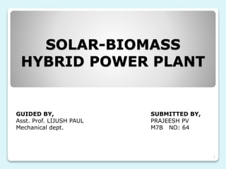 SOLAR-BIOMASS
HYBRID POWER PLANT
GUIDED BY, SUBMITTED BY,
Asst. Prof. LIJUSH PAUL PRAJEESH PV
Mechanical dept. M7B NO: 64
1
 