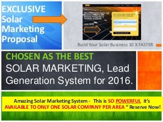 Build Your Solar Business 10 X FASTER
CHOSEN AS THE BEST
SOLAR MARKETING, Lead
Generation System for 2016.
EXCLUSIVE
Solar
Marketing
Proposal
Amazing Solar Marketing System - This is SO POWERFUL it’s
AVAILABLE TO ONLY ONE SOLAR COMPANY PER AREA “ Reserve Now!
 
