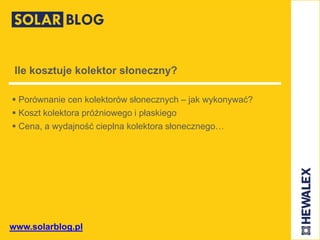 www.solarblog.pl
Ile kosztuje kolektor słoneczny?
 Porównanie cen kolektorów słonecznych – jak wykonywać?
 Koszt kolektora próżniowego i płaskiego
 Cena, a wydajność cieplna kolektora słonecznego…
 