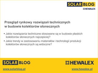 www.solarblog.pl
Przegląd rynkowy rozwiązań technicznych
w budowie kolektorów słonecznych
 Jakie rozwiązania techniczne stosowane są w budowie płaskich
kolektorów słonecznych najczęściej?
 Jakie trendy w zastosowaniu materiałów i technologii produkcji
kolektorów słonecznych są widoczne?
 
