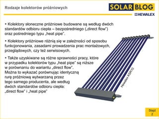 Slajd
2
Rodzaje kolektorów próżniowych
 Kolektory słoneczne próżniowe budowane są według dwóch
standardów odbioru ciepła – bezpośredniego („direct flow”)
oraz pośredniego typu „heat pipe”.
 Kolektory próżniowe różnią się w zależności od sposobu
funkcjonowania, zasadami prowadzenia prac montażowych,
przeglądowych, czy też serwisowych.
 Także uzyskiwane są różne sprawności pracy, które
w przypadku kolektorów typu „heat pipe” są niższe
w porównaniu do wariantu „direct flow”.
Można to wykazać porównując identyczną
rurę próżniową wytwarzaną przez
tego samego producenta, ale według
dwóch standardów odbioru ciepła:
„direct flow” i „heat pipe”
 