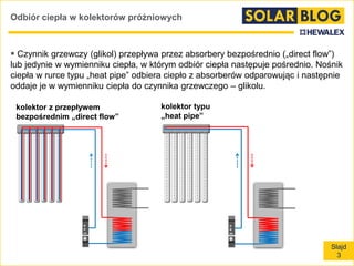 Slajd
3
Odbiór ciepła w kolektorów próżniowych
 Czynnik grzewczy (glikol) przepływa przez absorbery bezpośrednio („direct flow”)
lub jedynie w wymienniku ciepła, w którym odbiór ciepła następuje pośrednio. Nośnik
ciepła w rurce typu „heat pipe” odbiera ciepło z absorberów odparowując i następnie
oddaje je w wymienniku ciepła do czynnika grzewczego – glikolu.
kolektor z przepływem
bezpośrednim „direct flow”
kolektor typu
„heat pipe”
 