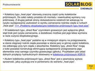 Slajd
8
Podsumowanie
 Kolektory typu „heat pipe” stanowią znaczną część rynku kolektorów
próżniowych. Do zalet należy prostota ich montażu i ewentualnej wymiany rury
próżniowej. Z drugiej jednak strony doświadczenia ostatnich lat wskazują na
ryzyko występowania uszkodzeń w wyniku zamarzania nośnika ciepła w rurkach
„heat pipe” >>> „Problemy eksploatacyjne kolektorów próżniowych typu heat pipe”
 W kolektorach typu „direct flow” czynnikiem grzewczym jest wyłącznie glikol,
stąd brak jest ryzyka zamarzania, a dodatkowo możliwa jest jego łatwa wymiana
w razie zużycia eksploatacyjnego.
 Kolektory typu „heat pipe” podatne są w mniejszym stopniu na przegrzewanie,
w stanie stagnacji nośnik ciepła pozostaje w stanie pary w górnej części kolektora,
nie odbierając przy tym ciepła z absorberów. Kolektory typy „direct flow” mogą
z kolei posiadać konstrukcję eliminującą występowanie przegrzewania jego
elementów oraz samego czynnika grzewczego (glikolu). Przykładem jest układ
dolnych przyłączy hydraulicznych stosowany w kolektorze próżniowym KSR10.
 Atutem kolektorów próżniowych typu „direct flow” jest z pewnością wyższa
sprawność, jaką uzyskują one w porównaniu do wariantu „heat pipe”.
 