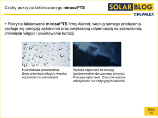 Slajd
10
Cechy pokrycia lakierowanego mirosol®TS
 Pokrycie lakierowane mirosol®TS firmy Alanod, według samego producenta
cechuje się precyzją wykonania oraz zwiększoną odpornością na zabrudzenia,
chłonięcie wilgoci i powstawanie korozji.
Hydrofobowa powierzchnia
(brak chłonięcia wilgoci), wysoka
odporność na zabrudzenia
Wysoka odporność na korozję
(porównywalnie do czarnego chromu).
Precyzja wykonania. Znacznie wyższa
efektywność niż tradycyjnych lakierów
 