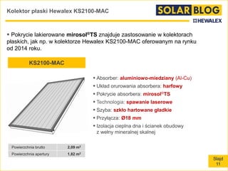 Slajd
11
Kolektor płaski Hewalex KS2100-MAC
 Pokrycie lakierowane mirosol®TS znajduje zastosowanie w kolektorach
płaskich, jak np. w kolektorze Hewalex KS2100-MAC oferowanym na rynku
od 2014 roku.
KS2100-MAC
Powierzchnia brutto 2,09 m2
Powierzchnia apertury 1,82 m2
 Absorber: aluminiowo-miedziany (Al-Cu)
 Układ orurowania absorbera: harfowy
 Pokrycie absorbera: mirosol®TS
 Technologia: spawanie laserowe
 Szyba: szkło hartowane gładkie
 Przyłącza: Ø18 mm
 Izolacja cieplna dna i ścianek obudowy
z wełny mineralnej skalnej
 