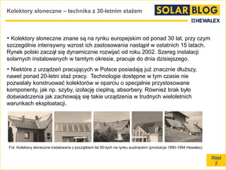 Slajd
2
Kolektory słoneczne – technika z 30-letnim stażem
 Kolektory słoneczne znane są na rynku europejskim od ponad 30 lat, przy czym
szczególnie intensywny wzrost ich zastosowania nastąpił w ostatnich 15 latach.
Rynek polski zaczął się dynamicznie rozwijać od roku 2002. Szereg instalacji
solarnych instalowanych w tamtym okresie, pracuje do dnia dzisiejszego.
 Niektóre z urządzeń pracujących w Polsce posiadają już znacznie dłuższy,
nawet ponad 20-letni staż pracy. Technologie dostępne w tym czasie nie
pozwalały konstruować kolektorów w oparciu o specjalnie przystosowane
komponenty, jak np. szyby, izolację cieplną, absorbery. Również brak było
doświadczenia jak zachowają się takie urządzenia w trudnych wieloletnich
warunkach eksploatacji.
Fot. Kolektory słoneczne instalowane z początkiem lat 90-tych na rynku austriackim (produkcja 1990-1994 Hewalex).
 