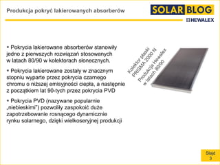 Slajd
3
Produkcja pokryć lakierowanych absorberów
 Pokrycia lakierowane absorberów stanowiły
jedno z pierwszych rozwiązań stosowanych
w latach 80/90 w kolektorach słonecznych.
 Pokrycia lakierowane zostały w znacznym
stopniu wyparte przez pokrycia czarnego
chromu o niższej emisyjności ciepła, a następnie
z początkiem lat 90-tych przez pokrycia PVD
 Pokrycia PVD (nazywane popularnie
„niebieskimi”) pozwoliły zaspokoić duże
zapotrzebowanie rosnącego dynamicznie
rynku solarnego, dzięki wielkoseryjnej produkcji
 