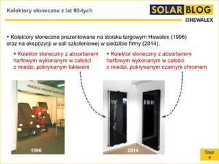 Slajd
4
Kolektory słoneczne z lat 90-tych
 Kolektory słoneczne prezentowane na stoisku targowym Hewalex (1996)
oraz na ekspozycji w sali szkoleniowej w siedzibie firmy (2014).
 Kolektor słoneczny z absorberem
harfowym wykonanym w całości
z miedzi, pokrywanym lakierem
 Kolektor słoneczny z absorberem
harfowym wykonanym w całości
z miedzi, pokrywanym czarnym chromem
1996 2014
 