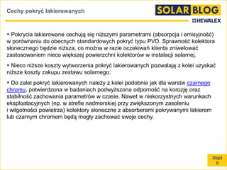 Slajd
9
Cechy pokryć lakierowanych
 Pokrycia lakierowane cechują się niższymi parametrami (absorpcja i emisyjność)
w porównaniu do obecnych standardowych pokryć typu PVD. Sprawność kolektora
słonecznego będzie niższa, co można w razie oczekiwań klienta zniwelować
zastosowaniem nieco większej powierzchni kolektorów w instalacji solarnej.
 Nieco niższe koszty wytworzenia pokryć lakierowanych pozwalają z kolei uzyskać
niższe koszty zakupu zestawu solarnego.
 Do zalet pokryć lakierowanych należy z kolei podobnie jak dla warstw czarnego
chromu, potwierdzona w badaniach podwyższona odporność na korozję oraz
stabilność zachowania parametrów w czasie. Nawet w niekorzystnych warunkach
eksploatacyjnych (np. w strefie nadmorskiej przy zwiększonym zasoleniu
i wilgotności powietrza) kolektory słoneczne z absorberami pokrywanymi lakierem
lub czarnym chromem będą mogły zachować swoje cechy.
 