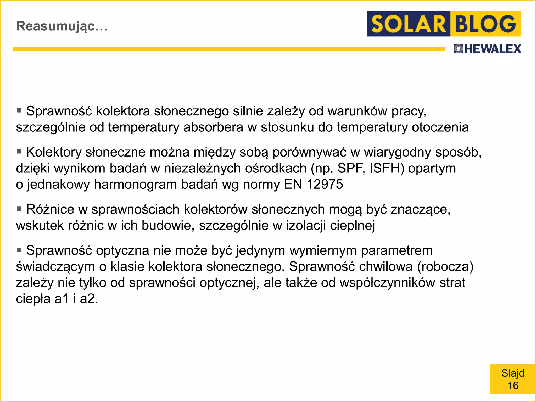 Slajd
16
Reasumując…
 Sprawność kolektora słonecznego silnie zależy od warunków pracy,
szczególnie od temperatury absorbera w stosunku do temperatury otoczenia
 Kolektory słoneczne można między sobą porównywać w wiarygodny sposób,
dzięki wynikom badań w niezależnych ośrodkach (np. SPF, ISFH) opartym
o jednakowy harmonogram badań wg normy EN 12975
 Różnice w sprawnościach kolektorów słonecznych mogą być znaczące,
wskutek różnic w ich budowie, szczególnie w izolacji cieplnej
 Sprawność optyczna nie może być jedynym wymiernym parametrem
świadczącym o klasie kolektora słonecznego. Sprawność chwilowa (robocza)
zależy nie tylko od sprawności optycznej, ale także od współczynników strat
ciepła a1 i a2.
 