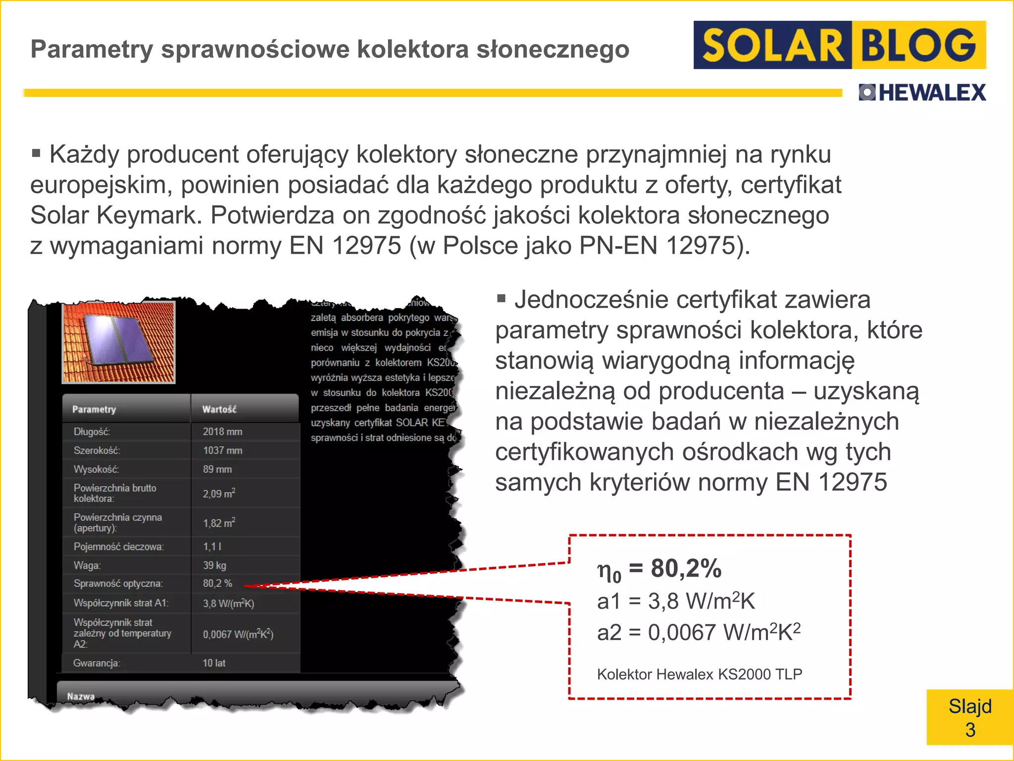 Slajd
3
Parametry sprawnościowe kolektora słonecznego
 Każdy producent oferujący kolektory słoneczne przynajmniej na rynku
europejskim, powinien posiadać dla każdego produktu z oferty, certyfikat
Solar Keymark. Potwierdza on zgodność jakości kolektora słonecznego
z wymaganiami normy EN 12975 (w Polsce jako PN-EN 12975).
0 = 80,2%
a1 = 3,8 W/m2K
a2 = 0,0067 W/m2K2
Kolektor Hewalex KS2000 TLP
 Jednocześnie certyfikat zawiera
parametry sprawności kolektora, które
stanowią wiarygodną informację
niezależną od producenta – uzyskaną
na podstawie badań w niezależnych
certyfikowanych ośrodkach wg tych
samych kryteriów normy EN 12975
 