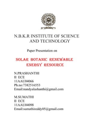 N.B.K.R INSTITUTE OF SCIENCE
AND TECHNOLOGY
Paper Presentation on
SOLAR BOTANIC RENEWABLE
ENERGY RESOURCE
N.PRASHANTHI
II ECE
11AAU04066
Ph.no:7382516553
Email:nandyalashanthi@gmail.com
M.SUMATHI
II ECE
11AAU04098
Email:sumathireddy05@gmail.com
 