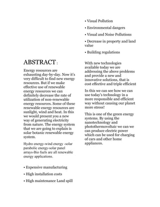ABSTRACT:
Energy resources are
exhausting day-by-day. Now it’s
very difficult to find new energy
resources. But if we make
effective use of renewable
energy resources we can
definitely decrease the rate of
utilization of non-renewable
energy resources. Some of these
renewable energy resources are
sunlight, wind and heat. In this
we would present you a new
way of generating electricity
from nature. The energy system
that we are going to explain is
solar botanic renewable energy
system.
Hydro energy-wind energy -solar
parabolic energy-solar panel
arrays-Bio fuels are all renewable
energy applications.
• Expensive manufacturing
• High installation costs
• High maintenance Land spill
• Visual Pollution
• Environmental dangers
• Visual and Noise Pollutions
• Decrease in property and land
value
• Building regulations
With new technologies
available today we are
addressing the above problems
and provide a new and
innovative solutions, that is
cost effective and triple efficient
In this we can see how we can
use today’s technology in a
more responsible and efficient
way without causing our planet
more stress!
This is one of the green energy
systems. By using the
nanotechnology and
photothermovoltaic we can we
can produce electric power
which can be used for charging
of cars and other home
appliances.
 