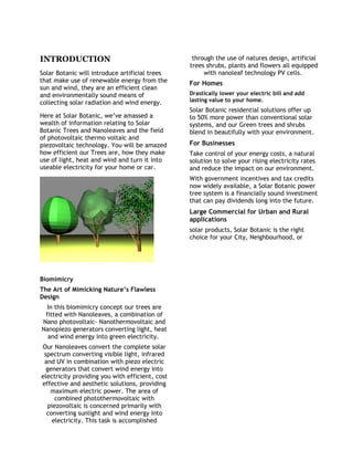 INTRODUCTION
Solar Botanic will introduce artificial trees
that make use of renewable energy from the
sun and wind, they are an efficient clean
and environmentally sound means of
collecting solar radiation and wind energy.
Here at Solar Botanic, we’ve amassed a
wealth of information relating to Solar
Botanic Trees and Nanoleaves and the field
of photovoltaic thermo voltaic and
piezovoltaic technology. You will be amazed
how efficient our Trees are, how they make
use of light, heat and wind and turn it into
useable electricity for your home or car.
Biomimicry
The Art of Mimicking Nature’s Flawless
Design
In this biomimicry concept our trees are
fitted with Nanoleaves, a combination of
Nano photovoltaic- Nanothermovoltaic and
Nanopiezo generators converting light, heat
and wind energy into green electricity.
Our Nanoleaves convert the complete solar
spectrum converting visible light, infrared
and UV in combination with piezo electric
generators that convert wind energy into
electricity providing you with efficient, cost
effective and aesthetic solutions, providing
maximum electric power. The area of
combined photothermovoltaic with
piezovoltaic is concerned primarily with
converting sunlight and wind energy into
electricity. This task is accomplished
through the use of natures design, artificial
trees shrubs, plants and flowers all equipped
with nanoleaf technology PV cells.
For Homes
Drastically lower your electric bill and add
lasting value to your home.
Solar Botanic residential solutions offer up
to 50% more power than conventional solar
systems, and our Green trees and shrubs
blend in beautifully with your environment.
For Businesses
Take control of your energy costs, a natural
solution to solve your rising electricity rates
and reduce the impact on our environment.
With government incentives and tax credits
now widely available, a Solar Botanic power
tree system is a financially sound investment
that can pay dividends long into the future.
Large Commercial for Urban and Rural
applications
solar products, Solar Botanic is the right
choice for your City, Neighbourhood, or
 