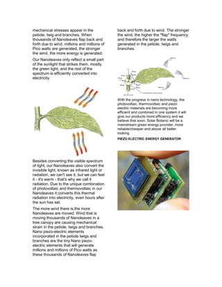 mechanical stresses appear in the
petiole, twig and branches. When
thousands of Nanoleaves flap back and
forth due to wind, millions and millions of
Pico watts are generated, the stronger
the wind, the more energy is generated.
Our Nanoleaves only reflect a small part
of the sunlight that strikes them, mostly
the green light, and the rest of the
spectrum is efficiently converted into
electricity.
Besides converting the visible spectrum
of light, our Nanoleaves also convert the
invisible light, known as infrared light or
radiation, we can't see it, but we can feel
it - it's warm - that's why we call it
radiation. Due to the unique combination
of photovoltaic and thermovoltaic in our
Nanoleaves it converts this thermal
radiation into electricity, even hours after
the sun has set.
The more wind there is,the more
Nanoleaves are moved. Wind that is
moving thousands of Nanoleaves in a
tree canopy are causing mechanical
strain in the petiole, twigs and branches.
Nano piezo-electric elements
incorporated in the petiole twigs and
branches are the tiny Nano piezo-
electric elements that will generate
millions and millions of Pico watts as
these thousands of Nanoleaves flap
back and forth due to wind. The stronger
the wind, the higher the "flap" frequency,
and therefore the larger the watts
generated in the petiole, twigs and
branches.
With the progress in nano technology, the
photovoltaic, thermovoltaic and piezo
electric materials are becoming more
efficient and combined in one system it will
give our products more efficiency and we
believe that soon, Solar Botanic will be a
mainstream green energy provider, more
reliable/cheaper and above all better
looking.
PIEZO ELECTRIC ENERGY GENERATOR
 