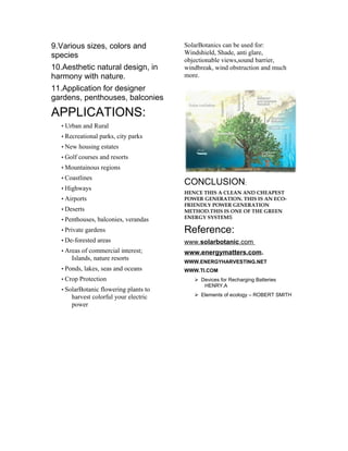 9.Various sizes, colors and
species
10.Aesthetic natural design, in
harmony with nature.
11.Application for designer
gardens, penthouses, balconies
APPLICATIONS:
• Urban and Rural
• Recreational parks, city parks
• New housing estates
• Golf courses and resorts
• Mountainous regions
• Coastlines
• Highways
• Airports
• Deserts
• Penthouses, balconies, verandas
• Private gardens
• De-forested areas
• Areas of commercial interest;
Islands, nature resorts
• Ponds, lakes, seas and oceans
• Crop Protection
• SolarBotanic flowering plants to
harvest colorful your electric
power
SolarBotanics can be used for:
Windshield, Shade, anti glare,
objectionable views,sound barrier,
windbreak, wind obstruction and much
more.
CONCLUSION;
HENCE THIS A CLEAN AND CHEAPEST
POWER GENERATION. THIS IS AN ECO-
FRIENDLY POWER GENERATION
METHOD.THIS IS ONE OF THE GREEN
ENERGY SYSTEMS
Reference:
www.solarbotanic.com
www.energymatters.com.
WWW.ENERGYHARVESTING.NET
WWW.TI.COM
Devices for Recharging Batteries
HENRY.A
Elements of ecology – ROBERT SMITH
 