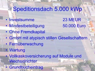 Speditionsdach 5.000 kWp
• Investsumme                 23 MEUR
• Mindestbeteiligung          50.000 Euro
• Ohne Fremdkapital
• GmbH mit atypisch stillen Gesellschaftern
• Fernüberwachung
• Wartung
• Vollkaskoversicherung auf Module und
  Wechselrichter
• Grundbucheintrag
 