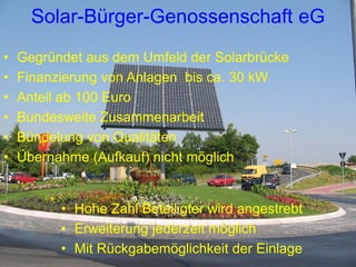Solar-Bürger-Genossenschaft eG
•   Gegründet aus dem Umfeld der Solarbrücke
•   Finanzierung von Anlagen bis ca. 30 kW
•   Anteil ab 100 Euro
•   Bundesweite Zusammenarbeit
•   Bündelung von Qualitäten
•   Übernahme (Aufkauf) nicht möglich


          • Hohe Zahl Beteiligter wird angestrebt
          • Erweiterung jederzeit möglich
          • Mit Rückgabemöglichkeit der Einlage
 