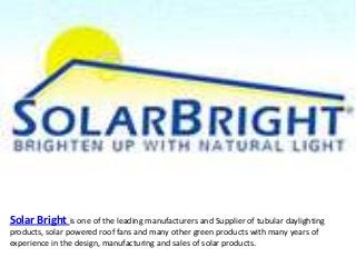 Solar Bright is one of the leading manufacturers and Supplier of tubular daylighting
products, solar powered roof fans and many other green products with many years of
experience in the design, manufacturing and sales of solar products.
 