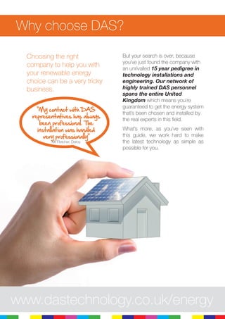 8
Why choose DAS?
Choosing the right
company to help you with
your renewable energy
choice can be a very tricky
business.
But your search is over, because
you’ve just found the company with
an unrivalled 15 year pedigree in
technology installations and
engineering. Our network of
highly trained DAS personnel
spans the entire United
Kingdom which means you’re
guaranteed to get the energy system
that’s been chosen and installed by
the real experts in this field.
What’s more, as you’ve seen with
this guide, we work hard to make
the latest technology as simple as
possible for you.
www.dastechnology.co.uk/energy
“My contact with DAS
representatives has always
been professional. The
installation was handled
very professionally”
Mr Fletcher, Derby
 
