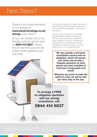 9
Next Steps?
There’s much more information
on our website at
www.dastechnology.co.uk/
energy if you need it.
Or you can contact one of our
friendly customer service team
on 0844 414 6637 - they’d
love to hear from you and will
answer all the questions you
may have.
You may even want us to provide you with an
approximate cost before making a decision
to proceed with an installation – and we can
do that too.
We even have a free tool on our website
at www.dastechnology.co.uk/energy to
find out if your home will be suitable for a
solar installation, just log on and type your
postcode into our web tool and you will
be guided through the process – as you’d
expect from us, it’s incredibly simple!
We also provide a full home
consultation service with no
obligation, which will assess
your home and provide a
bespoke quotation on what
options you have available to
meet your energy goals and
needs.
Whatever you need to make the
switch to solar, we will be with
you every step of the way.
To arrange a FREE
no obligation quotation
with our energy
consultants, call:
0844 414 6637
www.dastechnology.co.uk/energy
 