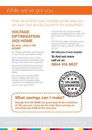 While we’ve got you...
There are another three incredibly simple ways you
can save cash and do your bit for the environment:
VOLTAGE
OPTIMISATION
(VO) HOME
So then, what is VO
HOME?
It’s a voltage optimisation device designed
for use in homes and small businesses.
Which in plain English means a clever
little device which gives immediate energy
savings for the whole home or premises.
Most electrical equipment manufactured
for Europe and the UK is rated at 220V
and may indeed operate at an even lower
voltage.
One of the reasons that VO HOME
domestic voltage optimisation is so
effective is that The average voltage
supplied from The National Grid is 242V
and can be as high as 253V.
So more often than not you are being
supplied more voltage than you need – and
you’re paying for it, whether you use it or
not.
The VO Home voltage optimisation system
saves you money. On average a VO
system can save you between £90-£150
per year.
We told you it was simple!
To find out more
call us on
0844 414 6637
What savings can I make?
Savings from V0 HOME are guaranteed to be a minimum
of 10% per year. If you do not make these savings we
will refund you £100 off the unit price
ON
YOUR ELECTRICITYUSAGE
ORA£100R
EFUND
10% SAVING
GUARANTEED
www.dastechnology.co.uk/energy
 