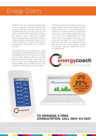 11
Energy Coach
At DAS our aim is to make technology simple
for all our customers and The Energy Coach
could just well be the simplest but also the
cleverest little device we have come up with
yet! In a nutshell, The Energy Coach manages
the energy in your home and massively
reduces energy waste. Gone are the days of
clanging radiators desperately trying to come
to life in response to a sudden cold snap or
temperamental thermostats with minds of
their own!
The Energy Coach runs both your hot water
and heating by understanding and combining
knowledge of the performance of your heating
and hot water system(s) with your everyday
preferences and the pattern of how you use
them. It works with existing gas, LPG and
oil fired heating and hot water systems, new
installations and renewable energy systems.
The Energy Coach will change the way you use
energy forever. Not only will it save you money
which we all know is so crucial these days, it
will also cut out waste, make you greener and
ensure your home energy system needs are
not just met, but anticipated.We even have
a free tool on our website to find out if your
home will be suitable for a solar installation,
just log on and type your postcode into our
web tool and you will be guided through
the process – as you’d expect from us, it’s
incredibly simple!
energycoach
peak performance for your home
www.dastechnology.co.uk/energy
SAVE
UP TO
20%OFF YOUR GAS/
ELECTRICITY
COSTS
TO ARRANGE A FREE
CONSULTATION, CALL 0844 414 6637
 