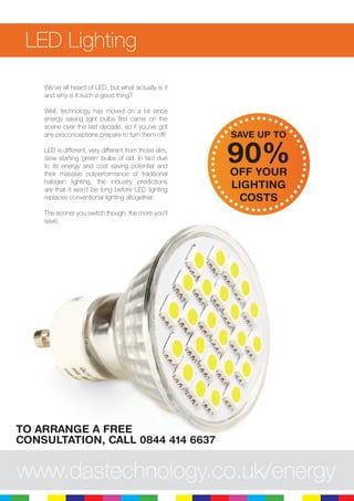 11
LED Lighting
We’ve all heard of LED, but what actually is it
and why is it such a good thing?
Well, technology has moved on a lot since
energy saving light bulbs first came on the
scene over the last decade, so if you’ve got
any preconceptions prepare to turn them off!
LED is different, very different from those dim,
slow starting ‘green’ bulbs of old. In fact due
to its energy and cost saving potential and
their massive outperformance of traditional
halogen lighting, the industry predictions
are that it won’t be long before LED lighting
replaces conventional lighting altogether.
The sooner you switch though, the more you’ll
save.
www.dastechnology.co.uk/energy
SAVE UP TO
90%OFF YOUR
LIGHTING
COSTS
TO ARRANGE A FREE
CONSULTATION, CALL 0844 414 6637
 