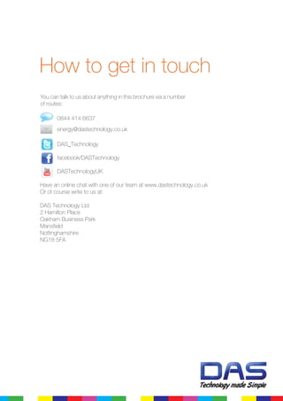 0844 414 6637
	 energy@dastechnology.co.uk
	 DAS_Technology
	 facebook/DASTechnology
	 DASTechnologyUK
Have an online chat with one of our team at www.dastechnology.co.uk
Or of course write to us at:
DAS Technology Ltd
2 Hamilton Place
Oakham Business Park
Mansfield
Nottinghamshire
NG18 5FA
How to get in touch
You can talk to us about anything in this brochure via a number
of routes:
 