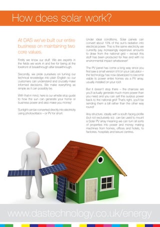 At DAS we’ve built our entire
business on maintaining two
core values.
Firstly we know our stuff. We are experts in
the fields we work in and live for being at the
forefront of breakthrough after breakthrough.
Secondly, we pride ourselves on turning our
technical knowledge into plain English so our
customers can understand and crucially make
informed decisions. We make everything as
simple as it can possibly be.
With that in mind, here is our whistle stop guide
to how the sun can generate your home or
business power and also make you money!
Sunlight can be converted directly into electricity
using photovoltaics – or PV for short.
Under ideal conditions, Solar panels can
convert about 15% of the sun’s radiation into
electrical power. This is the same electricity we
currently pay increasingly expensive amounts
to draw from the national grid – except this
stuff has been produced for free and with no
environmental impact whatsoever!
The PV panel has come a long way since you
first saw a small version of it on your calculator –
the technology has now developed to become
viable to power entire homes via a PV array,
usually installed on your roof.
But it doesn’t stop there – the chances are
you’ll actually generate much more power than
you need and you can sell this surplus power
back to the national grid! That’s right, you’ll be
sending them a bill rather than the other way
round!
Any structure, ideally with a south facing profile
(but not exclusively so) can be used to mount
a Solar PV array meaning we can turn all sorts
of properties into power and money making
machines from homes, offices and hotels, to
factories, hospitals and leisure centres.
How does solar work?
www.dastechnology.co.uk/energy
 