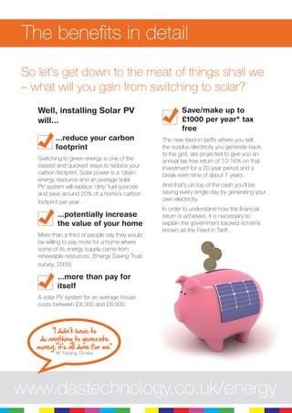3
So let’s get down to the meat of things shall we
– what will you gain from switching to solar?
Well, installing Solar PV
will...
...reduce your carbon
footprint
Switching to green energy is one of the
easiest and quickest ways to reduce your
carbon footprint. Solar power is a ‘clean’
energy resource and an average solar
PV system will replace ‘dirty’ fuel sources
and save around 20% of a home’s carbon
footprint per year .
...potentially increase
the value of your home
More than a third of people say they would
be willing to pay more for a home where
some of its energy supply came from
renewable resources. (Energy Saving Trust
survey, 2009)
...more than pay for
itself
A solar PV system for an average house
costs between £4,000 and £8,000.
Save/make up to
£1000 per year* tax
free
The new feed-in tariffs where you sell
the surplus electricity you generate back
to the grid, are projected to give you an
annual tax free return of 10-16% on that
investment for a 20 year period and a
break even time of about 7 years.
And that’s on top of the cash you’ll be
saving every single day by generating your
own electricity.
In order to understand how the financial
return is achieved, it is necessary to
explain the government backed scheme
known as the Feed in Tariff.
The benefits in detail
www.dastechnology.co.uk/energy
“I didn’t have to
do anything to generate
money, it’s all done for me”
Mr Topping, Chorley
 