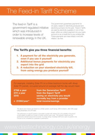 The Feed-in Tariff Scheme
The feed-in Tariff is a
government regulated initiative
which was introduced in
order to increase levels of
renewable energy in the UK.
The government guarantees payments for
20 years, based on electricity produced and
electricity put back into the grid. Feed-in Tariffs
are paid by electricity suppliers in one of two
ways; either as a direct payment into your bank
account or as a credit line to your energy bills.
These payments are index linked in line with
inflation, tax free.
The Tariffs give you three financial benefits:
A payment for all the electricity you generate,1.	
even if you use it yourself
Additional bonus payments for electricity you2.	
export into the grid
A reduction on your standard electricity bill,3.	
from using energy you produce yourself
For example, installing Solar PV on a three bedroom home with 4kwp
Solar PV panels, occupied around on average half the day would mean:
£766 a year 		 from the Generation Tariff
£111 a year 		 from the Export Tariff
£515				 saving on electricity you would 	
				 normally buy from a provider
= £1392/year* 		 total income/savings
The above price returns are based on a 4kWp system, south facing, 30% inclination, after 50% usage
Using November 2012 FIT rates
*The performance of solar PV systems is impossible to predict with certainty due to the variability in the amount
of solar radiation (sunlight) from location to location and from year to year. This estimate is based upon the
governments standard assessment procedure for energy ratings of buildings (SAP) and is given as guidance only.
It should not be considered as a guarantee of performance.
www.dastechnology.co.uk/energy
 